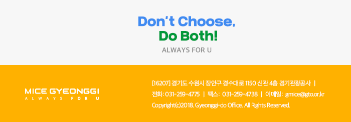  Dont't choose Do Both! ALWAYS FOU U / 경기마이스 뉴스레터  / [16207] 경기도 수원시 장안구 경수대로 1150 신관 4층 경기관광공사 / 전화 031-529-4775, 팩스 031-259-4738, 이메일 gmice@gto.or.kr, Copyright(c)2018. Gyeonggi-do office. All Rights
 Reserved